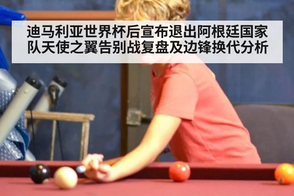 迪马利亚世界杯后宣布退出阿根廷国家队天使之翼告别战复盘及边锋换代分析