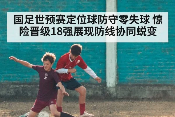 国足世预赛定位球防守零失球 惊险晋级18强展现防线协同蜕变